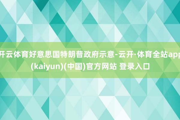 开云体育好意思国特朗普政府示意-云开·体育全站app(kaiyun)(中国)官方网站 登录入口