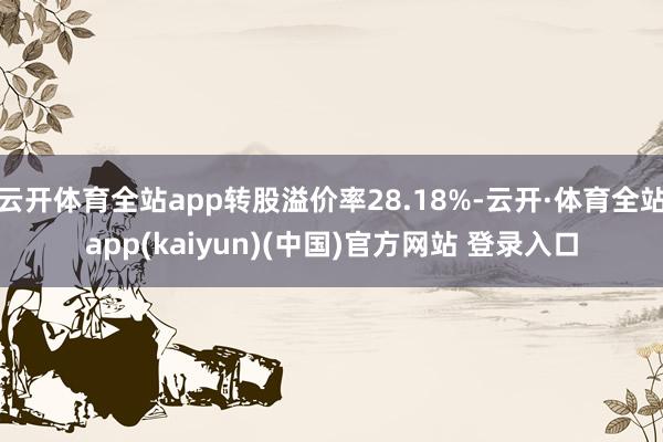 云开体育全站app转股溢价率28.18%-云开·体育全站app(kaiyun)(中国)官方网站 登录入口
