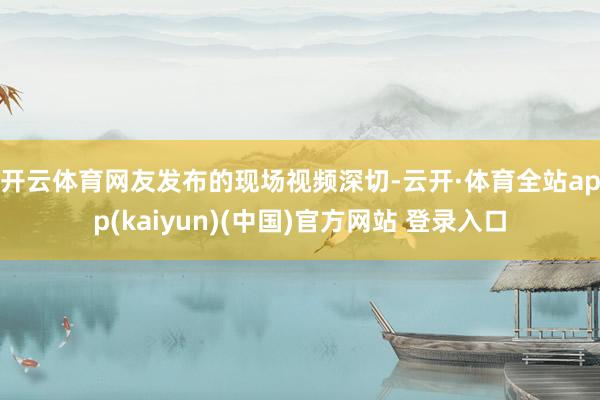开云体育 网友发布的现场视频深切-云开·体育全站app(kaiyun)(中国)官方网站 登录入口