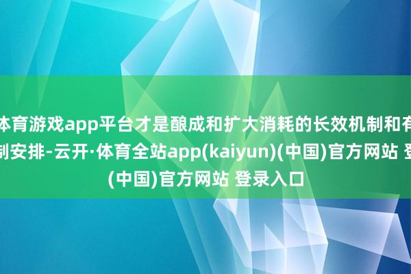 体育游戏app平台才是酿成和扩大消耗的长效机制和有用的轨制安排-云开·体育全站app(kaiyun)(中国)官方网站 登录入口