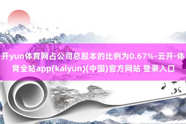 开yun体育网占公司总股本的比例为0.67%-云开·体育全站app(kaiyun)(中国)官方网站 登录入口