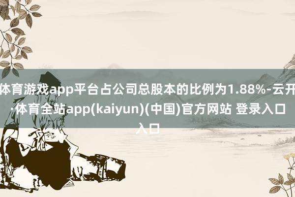 体育游戏app平台占公司总股本的比例为1.88%-云开·体育全站app(kaiyun)(中国)官方网站 登录入口