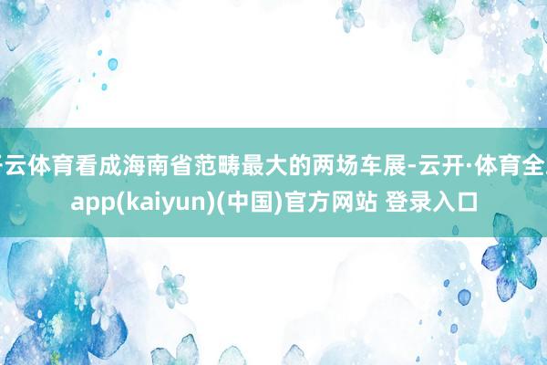 开云体育看成海南省范畴最大的两场车展-云开·体育全站app(kaiyun)(中国)官方网站 登录入口