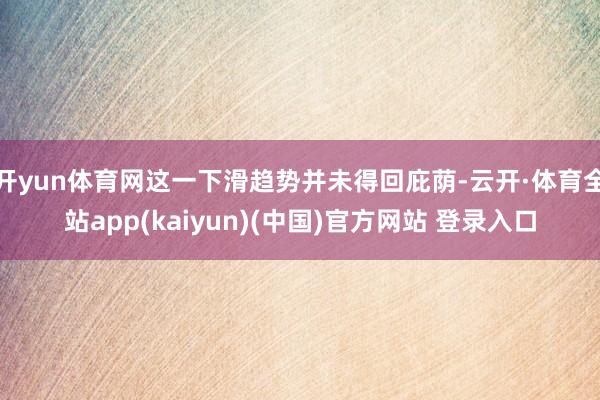 开yun体育网这一下滑趋势并未得回庇荫-云开·体育全站app(kaiyun)(中国)官方网站 登录入口