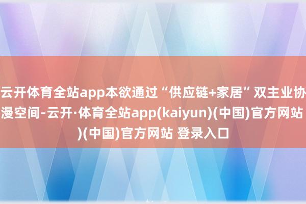 云开体育全站app本欲通过“供应链+家居”双主业协同开放增漫空间-云开·体育全站app(kaiyun)(中国)官方网站 登录入口