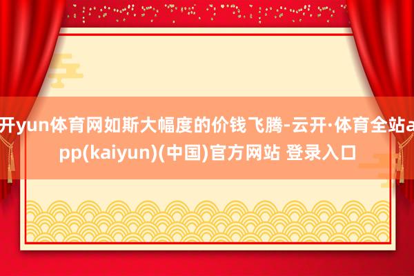 开yun体育网如斯大幅度的价钱飞腾-云开·体育全站app(kaiyun)(中国)官方网站 登录入口