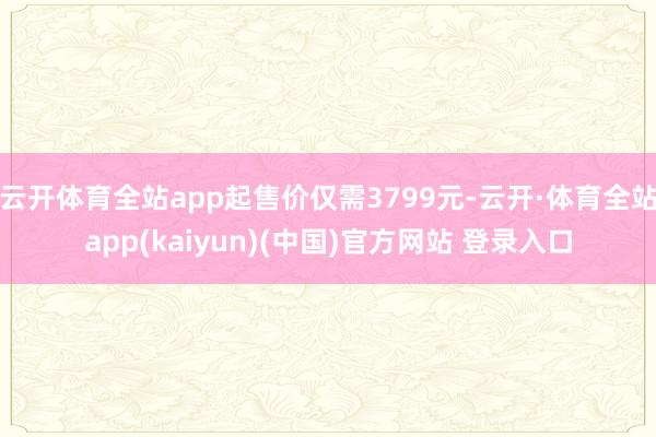 云开体育全站app起售价仅需3799元-云开·体育全站app(kaiyun)(中国)官方网站 登录入口