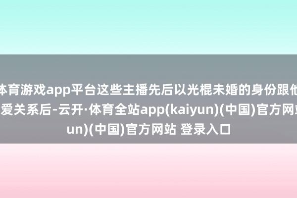 体育游戏app平台这些主播先后以光棍未婚的身份跟他战争证实恋爱关系后-云开·体育全站app(kaiyun)(中国)官方网站 登录入口