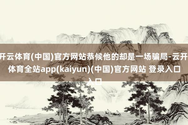 开云体育(中国)官方网站恭候他的却是一场骗局-云开·体育全站app(kaiyun)(中国)官方网站 登录入口