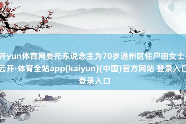 开yun体育网委托东说念主为70岁通州区住户田女士-云开·体育全站app(kaiyun)(中国)官方网站 登录入口