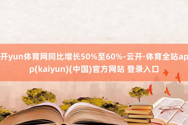 开yun体育网同比增长50%至60%-云开·体育全站app(kaiyun)(中国)官方网站 登录入口
