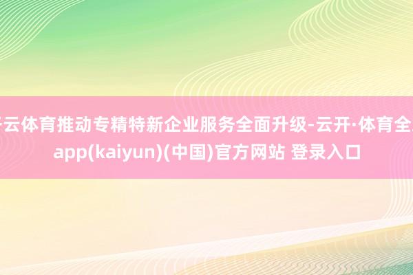 开云体育推动专精特新企业服务全面升级-云开·体育全站app(kaiyun)(中国)官方网站 登录入口