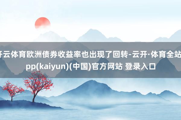 开云体育欧洲债券收益率也出现了回转-云开·体育全站app(kaiyun)(中国)官方网站 登录入口