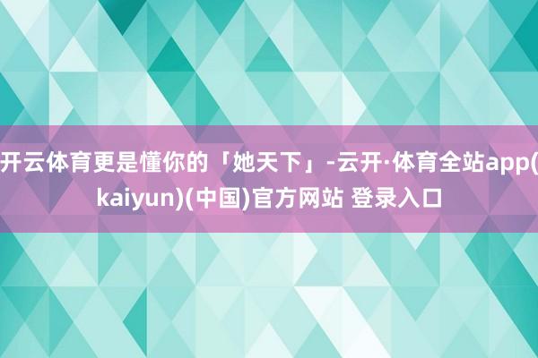 开云体育更是懂你的「她天下」-云开·体育全站app(kaiyun)(中国)官方网站 登录入口