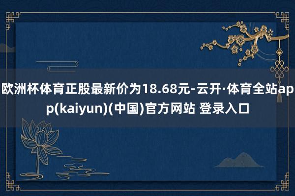 欧洲杯体育正股最新价为18.68元-云开·体育全站app(kaiyun)(中国)官方网站 登录入口