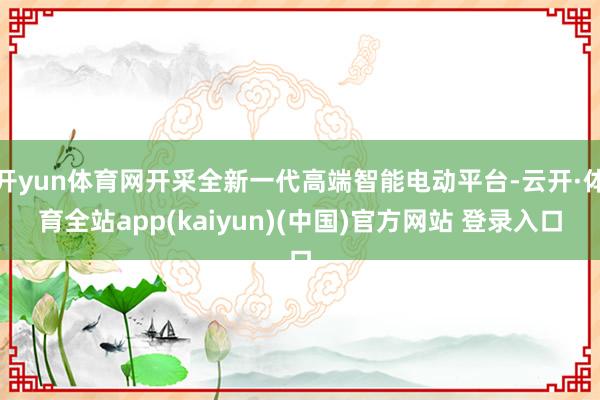 开yun体育网开采全新一代高端智能电动平台-云开·体育全站app(kaiyun)(中国)官方网站 登录入口