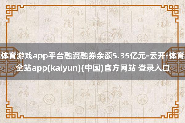 体育游戏app平台融资融券余额5.35亿元-云开·体育全站app(kaiyun)(中国)官方网站 登录入口
