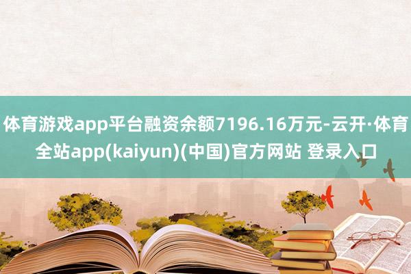 体育游戏app平台融资余额7196.16万元-云开·体育全站app(kaiyun)(中国)官方网站 登录入口