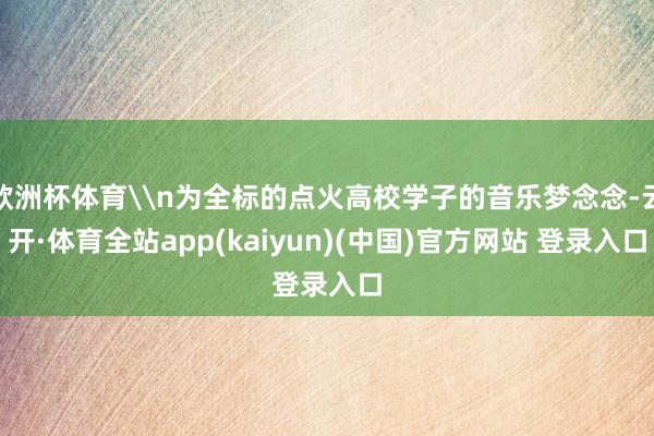 欧洲杯体育\n为全标的点火高校学子的音乐梦念念-云开·体育全站app(kaiyun)(中国)官方网站 登录入口