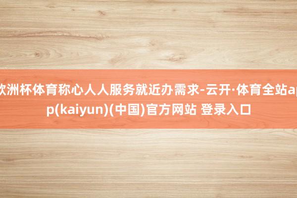 欧洲杯体育称心人人服务就近办需求-云开·体育全站app(kaiyun)(中国)官方网站 登录入口