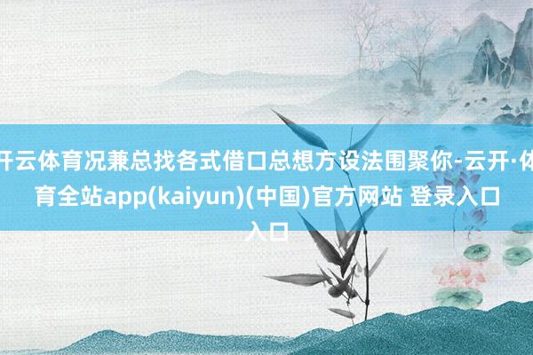 开云体育况兼总找各式借口总想方设法围聚你-云开·体育全站app(kaiyun)(中国)官方网站 登录入口