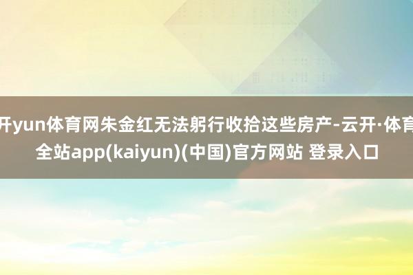 开yun体育网朱金红无法躬行收拾这些房产-云开·体育全站app(kaiyun)(中国)官方网站 登录入口