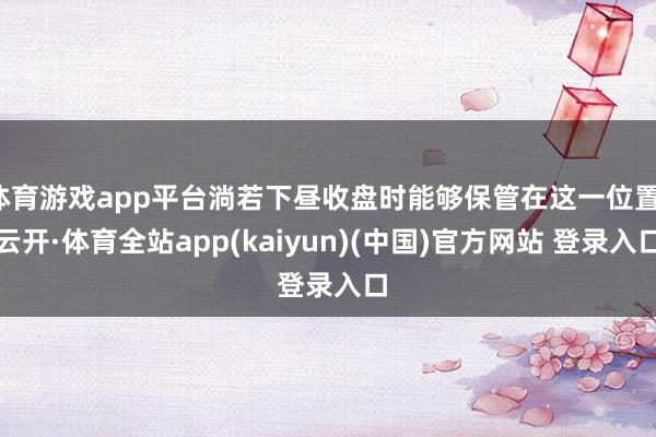 体育游戏app平台淌若下昼收盘时能够保管在这一位置-云开·体育全站app(kaiyun)(中国)官方网站 登录入口