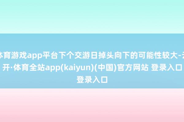 体育游戏app平台下个交游日掉头向下的可能性较大-云开·体育全站app(kaiyun)(中国)官方网站 登录入口