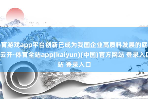 体育游戏app平台创新已成为我国企业高质料发展的底色-云开·体育全站app(kaiyun)(中国)官方网站 登录入口