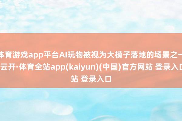 体育游戏app平台AI玩物被视为大模子落地的场景之一-云开·体育全站app(kaiyun)(中国)官方网站 登录入口