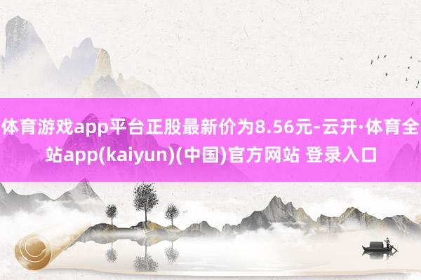 体育游戏app平台正股最新价为8.56元-云开·体育全站app(kaiyun)(中国)官方网站 登录入口