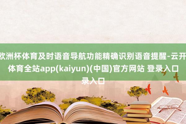 欧洲杯体育及时语音导航功能精确识别语音提醒-云开·体育全站app(kaiyun)(中国)官方网站 登录入口