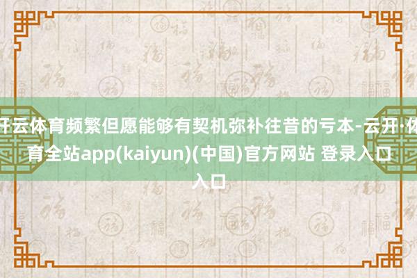 开云体育频繁但愿能够有契机弥补往昔的亏本-云开·体育全站app(kaiyun)(中国)官方网站 登录入口
