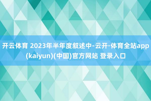开云体育 2023年半年度叙述中-云开·体育全站app(kaiyun)(中国)官方网站 登录入口
