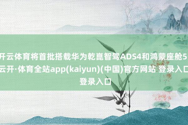 开云体育将首批搭载华为乾崑智驾ADS4和鸿蒙座舱5-云开·体育全站app(kaiyun)(中国)官方网站 登录入口