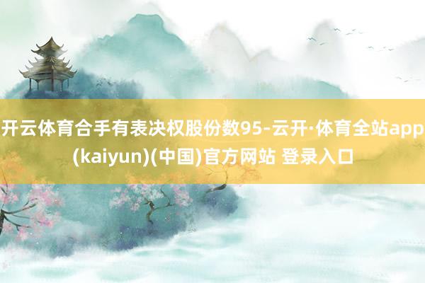 开云体育合手有表决权股份数95-云开·体育全站app(kaiyun)(中国)官方网站 登录入口