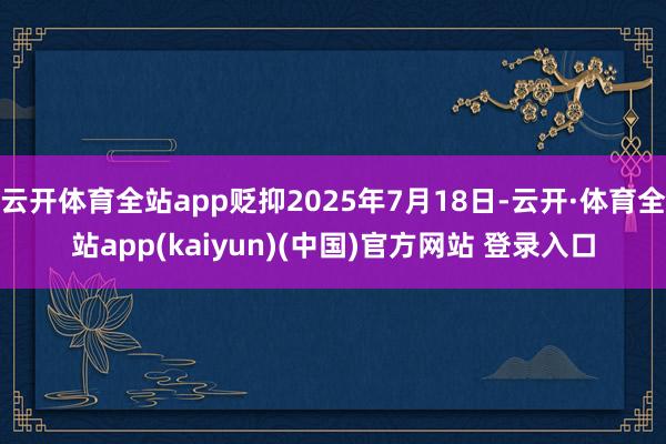 云开体育全站app贬抑2025年7月18日-云开·体育全站app(kaiyun)(中国)官方网站 登录入口