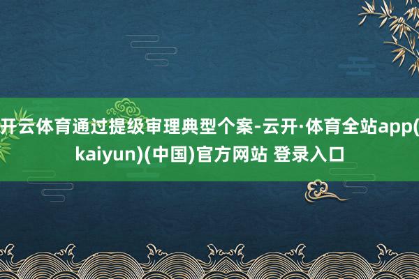 开云体育通过提级审理典型个案-云开·体育全站app(kaiyun)(中国)官方网站 登录入口