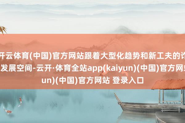 开云体育(中国)官方网站跟着大型化趋势和新工夫的诈骗大开整机发展空间-云开·体育全站app(kaiyun)(中国)官方网站 登录入口