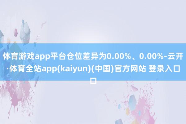 体育游戏app平台仓位差异为0.00%、0.00%-云开·体育全站app(kaiyun)(中国)官方网站 登录入口
