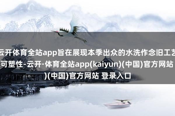 云开体育全站app旨在展现本季出众的水洗作念旧工艺以及穿搭可塑性-云开·体育全站app(kaiyun)(中国)官方网站 登录入口