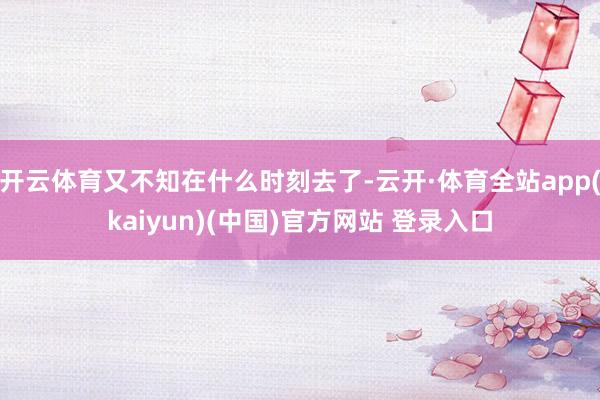 开云体育又不知在什么时刻去了-云开·体育全站app(kaiyun)(中国)官方网站 登录入口