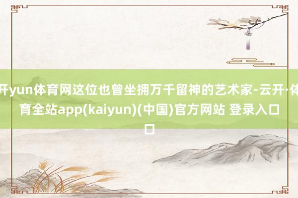 开yun体育网这位也曾坐拥万千留神的艺术家-云开·体育全站app(kaiyun)(中国)官方网站 登录入口