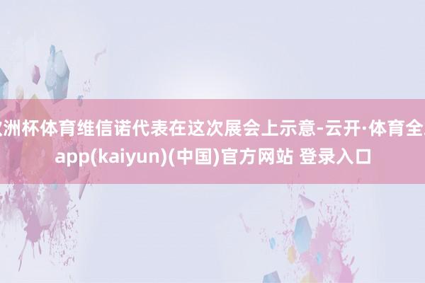 欧洲杯体育维信诺代表在这次展会上示意-云开·体育全站app(kaiyun)(中国)官方网站 登录入口
