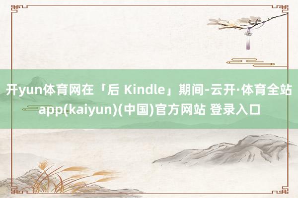 开yun体育网在「后 Kindle」期间-云开·体育全站app(kaiyun)(中国)官方网站 登录入口