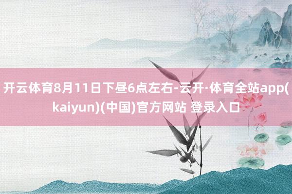 开云体育8月11日下昼6点左右-云开·体育全站app(kaiyun)(中国)官方网站 登录入口