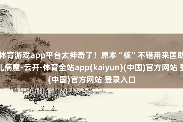 体育游戏app平台太神奇了！原本“核”不错用来匡助咱们挣扎病魔-云开·体育全站app(kaiyun)(中国)官方网站 登录入口