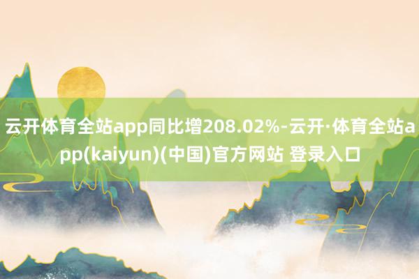 云开体育全站app同比增208.02%-云开·体育全站app(kaiyun)(中国)官方网站 登录入口