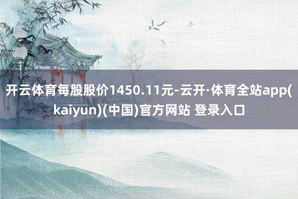 开云体育每股股价1450.11元-云开·体育全站app(kaiyun)(中国)官方网站 登录入口