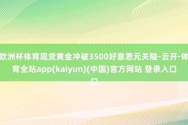 欧洲杯体育现货黄金冲破3500好意思元关隘-云开·体育全站app(kaiyun)(中国)官方网站 登录入口